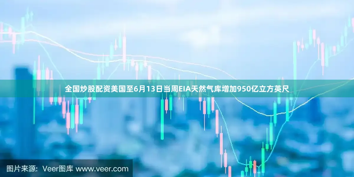 全国炒股配资美国至6月13日当周EIA天然气库增加950亿立方英尺