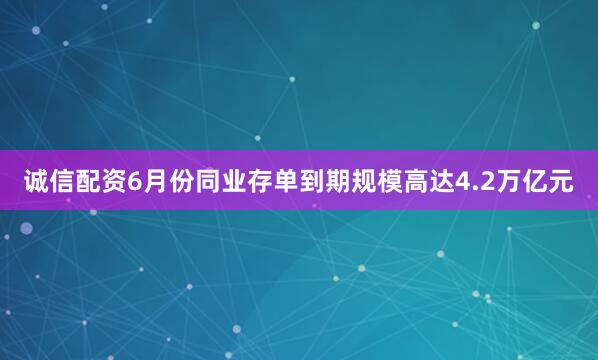 诚信配资6月份同业存单到期规模高达4.2万亿元