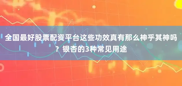全国最好股票配资平台这些功效真有那么神乎其神吗？银杏的3种常见用途
