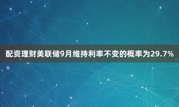配资理财美联储9月维持利率不变的概率为29.7%