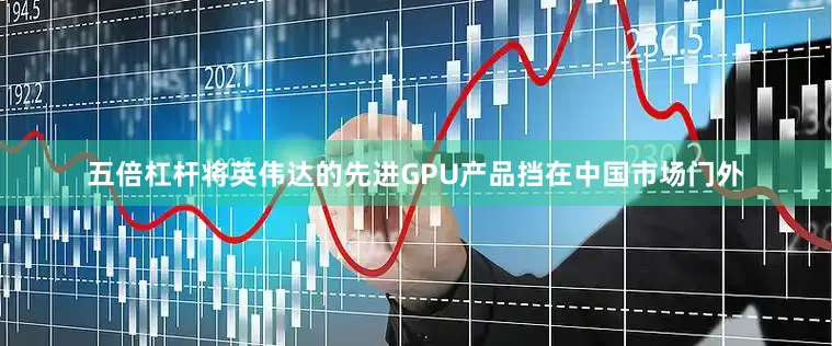 五倍杠杆将英伟达的先进GPU产品挡在中国市场门外