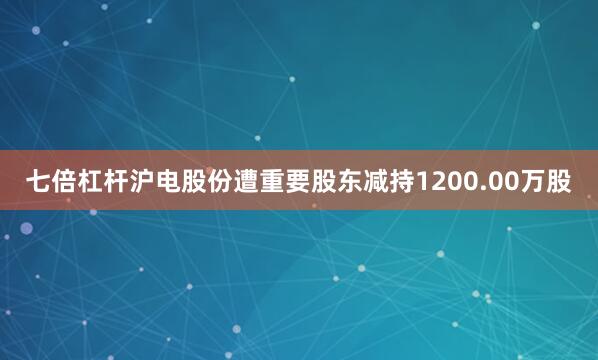 七倍杠杆沪电股份遭重要股东减持1200.00万股