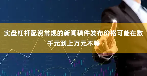实盘杠杆配资常规的新闻稿件发布价格可能在数千元到上万元不等
