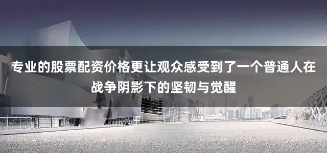 专业的股票配资价格更让观众感受到了一个普通人在战争阴影下的坚韧与觉醒