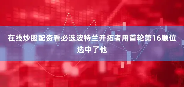 在线炒股配资看必选波特兰开拓者用首轮第16顺位选中了他