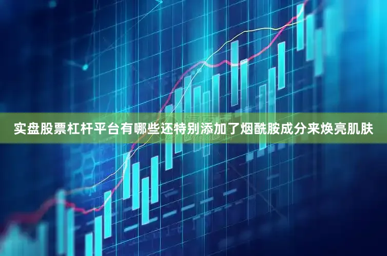 实盘股票杠杆平台有哪些还特别添加了烟酰胺成分来焕亮肌肤