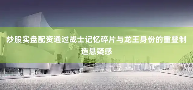 炒股实盘配资通过战士记忆碎片与龙王身份的重叠制造悬疑感