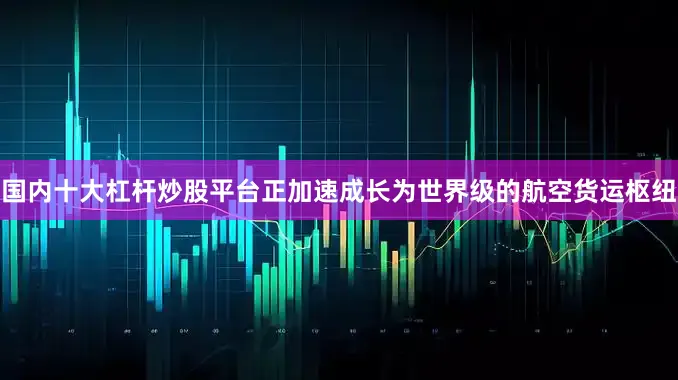 国内十大杠杆炒股平台正加速成长为世界级的航空货运枢纽